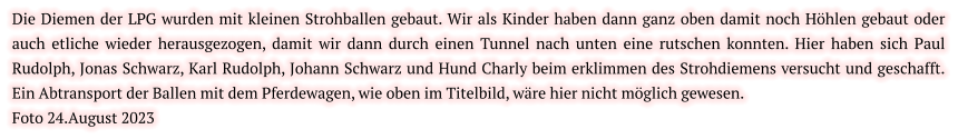 Die Diemen der LPG wurden mit kleinen Strohballen gebaut. Wir als Kinder haben dann ganz oben damit noch Höhlen gebaut oder auch etliche wieder herausgezogen, damit wir dann durch einen Tunnel nach unten eine rutschen konnten. Hier haben sich Paul Rudolph, Jonas Schwarz, Karl Rudolph, Johann Schwarz und Hund Charly beim erklimmen des Strohdiemens versucht und geschafft. Ein Abtransport der Ballen mit dem Pferdewagen, wie oben im Titelbild, wäre hier nicht möglich gewesen.  Foto 24.August 2023